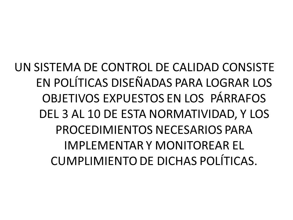 UN SISTEMA DE CONTROL DE CALIDAD CONSISTE EN POLÍTICAS DISEÑADAS PARA LOGRAR LOS OBJETIVOS EXPUESTOS EN LOS PÁRRAFOS DEL 3 AL 10 DE ESTA NORMATIVIDAD, Y LOS PROCEDIMIENTOS NECESARIOS PARA IMPLEMENTAR Y MONITOREAR EL CUMPLIMIENTO DE DICHAS POLÍTICAS.