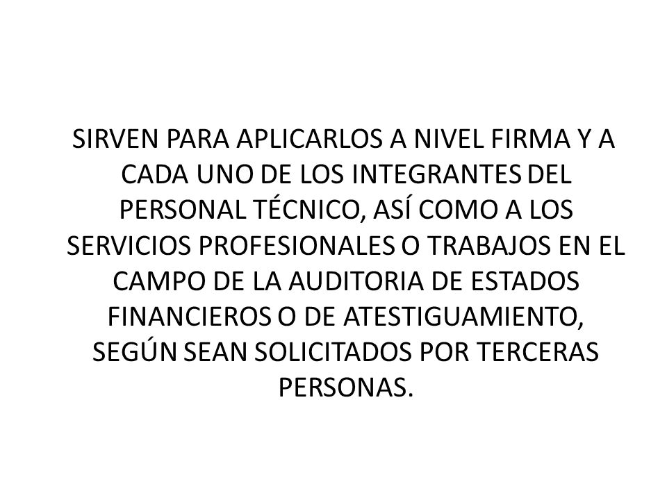 SIRVEN PARA APLICARLOS A NIVEL FIRMA Y A CADA UNO DE LOS INTEGRANTES DEL PERSONAL TÉCNICO, ASÍ COMO A LOS SERVICIOS PROFESIONALES O TRABAJOS EN EL CAMPO DE LA AUDITORIA DE ESTADOS FINANCIEROS O DE ATESTIGUAMIENTO, SEGÚN SEAN SOLICITADOS POR TERCERAS PERSONAS.