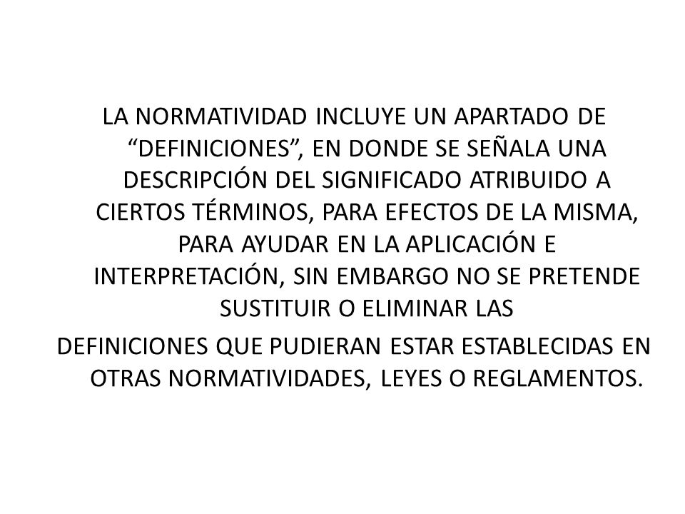 LA NORMATIVIDAD INCLUYE UN APARTADO DE DEFINICIONES , EN DONDE SE SEÑALA UNA DESCRIPCIÓN DEL SIGNIFICADO ATRIBUIDO A CIERTOS TÉRMINOS, PARA EFECTOS DE LA MISMA, PARA AYUDAR EN LA APLICACIÓN E INTERPRETACIÓN, SIN EMBARGO NO SE PRETENDE SUSTITUIR O ELIMINAR LAS DEFINICIONES QUE PUDIERAN ESTAR ESTABLECIDAS EN OTRAS NORMATIVIDADES, LEYES O REGLAMENTOS.