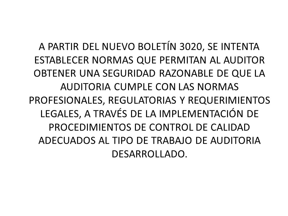 A PARTIR DEL NUEVO BOLETÍN 3020, SE INTENTA ESTABLECER NORMAS QUE PERMITAN AL AUDITOR OBTENER UNA SEGURIDAD RAZONABLE DE QUE LA AUDITORIA CUMPLE CON LAS NORMAS PROFESIONALES, REGULATORIAS Y REQUERIMIENTOS LEGALES, A TRAVÉS DE LA IMPLEMENTACIÓN DE PROCEDIMIENTOS DE CONTROL DE CALIDAD ADECUADOS AL TIPO DE TRABAJO DE AUDITORIA DESARROLLADO.