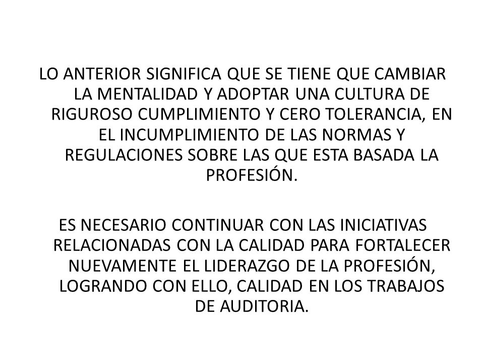 LO ANTERIOR SIGNIFICA QUE SE TIENE QUE CAMBIAR LA MENTALIDAD Y ADOPTAR UNA CULTURA DE RIGUROSO CUMPLIMIENTO Y CERO TOLERANCIA, EN EL INCUMPLIMIENTO DE LAS NORMAS Y REGULACIONES SOBRE LAS QUE ESTA BASADA LA PROFESIÓN.