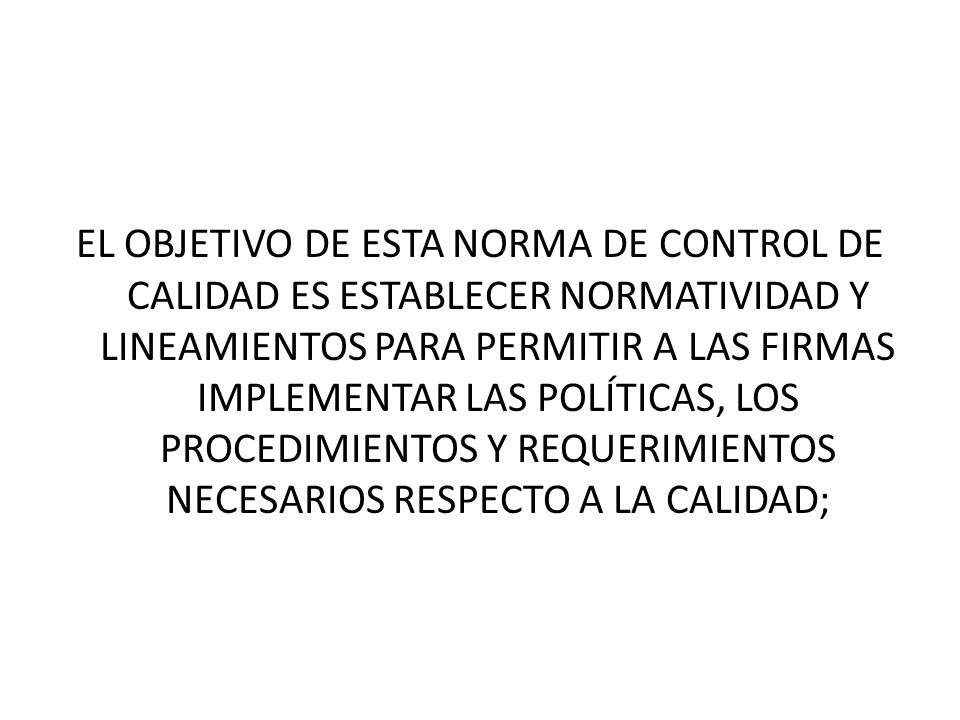 EL OBJETIVO DE ESTA NORMA DE CONTROL DE CALIDAD ES ESTABLECER NORMATIVIDAD Y LINEAMIENTOS PARA PERMITIR A LAS FIRMAS IMPLEMENTAR LAS POLÍTICAS, LOS PROCEDIMIENTOS Y REQUERIMIENTOS NECESARIOS RESPECTO A LA CALIDAD;