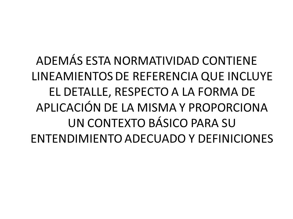 ADEMÁS ESTA NORMATIVIDAD CONTIENE LINEAMIENTOS DE REFERENCIA QUE INCLUYE EL DETALLE, RESPECTO A LA FORMA DE APLICACIÓN DE LA MISMA Y PROPORCIONA UN CONTEXTO BÁSICO PARA SU ENTENDIMIENTO ADECUADO Y DEFINICIONES