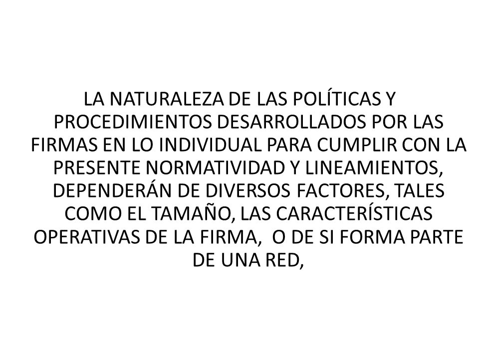 LA NATURALEZA DE LAS POLÍTICAS Y PROCEDIMIENTOS DESARROLLADOS POR LAS FIRMAS EN LO INDIVIDUAL PARA CUMPLIR CON LA PRESENTE NORMATIVIDAD Y LINEAMIENTOS, DEPENDERÁN DE DIVERSOS FACTORES, TALES COMO EL TAMAÑO, LAS CARACTERÍSTICAS OPERATIVAS DE LA FIRMA, O DE SI FORMA PARTE DE UNA RED,