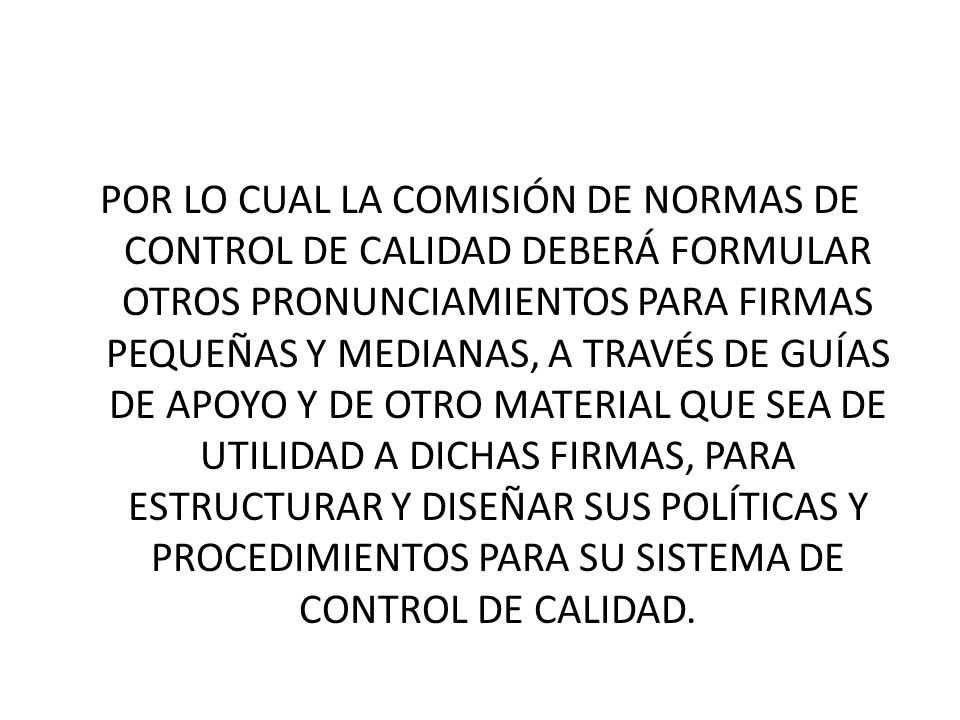 POR LO CUAL LA COMISIÓN DE NORMAS DE CONTROL DE CALIDAD DEBERÁ FORMULAR OTROS PRONUNCIAMIENTOS PARA FIRMAS PEQUEÑAS Y MEDIANAS, A TRAVÉS DE GUÍAS DE APOYO Y DE OTRO MATERIAL QUE SEA DE UTILIDAD A DICHAS FIRMAS, PARA ESTRUCTURAR Y DISEÑAR SUS POLÍTICAS Y PROCEDIMIENTOS PARA SU SISTEMA DE CONTROL DE CALIDAD.