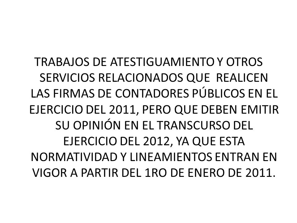 TRABAJOS DE ATESTIGUAMIENTO Y OTROS SERVICIOS RELACIONADOS QUE REALICEN LAS FIRMAS DE CONTADORES PÚBLICOS EN EL EJERCICIO DEL 2011, PERO QUE DEBEN EMITIR SU OPINIÓN EN EL TRANSCURSO DEL EJERCICIO DEL 2012, YA QUE ESTA NORMATIVIDAD Y LINEAMIENTOS ENTRAN EN VIGOR A PARTIR DEL 1RO DE ENERO DE 2011.