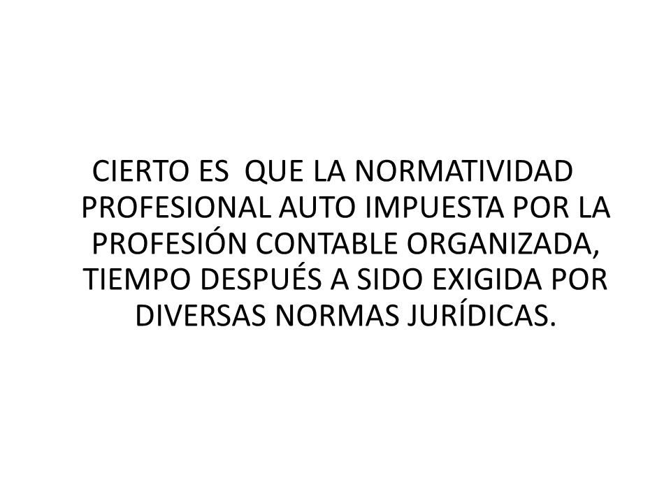 CIERTO ES QUE LA NORMATIVIDAD PROFESIONAL AUTO IMPUESTA POR LA PROFESIÓN CONTABLE ORGANIZADA, TIEMPO DESPUÉS A SIDO EXIGIDA POR DIVERSAS NORMAS JURÍDICAS.
