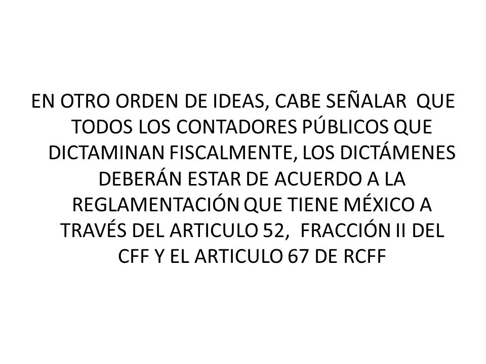 EN OTRO ORDEN DE IDEAS, CABE SEÑALAR QUE TODOS LOS CONTADORES PÚBLICOS QUE DICTAMINAN FISCALMENTE, LOS DICTÁMENES DEBERÁN ESTAR DE ACUERDO A LA REGLAMENTACIÓN QUE TIENE MÉXICO A TRAVÉS DEL ARTICULO 52, FRACCIÓN II DEL CFF Y EL ARTICULO 67 DE RCFF