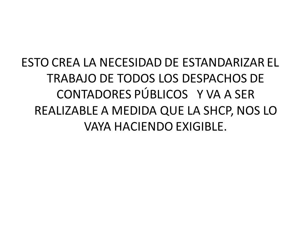 ESTO CREA LA NECESIDAD DE ESTANDARIZAR EL TRABAJO DE TODOS LOS DESPACHOS DE CONTADORES PÚBLICOS Y VA A SER REALIZABLE A MEDIDA QUE LA SHCP, NOS LO VAYA HACIENDO EXIGIBLE.