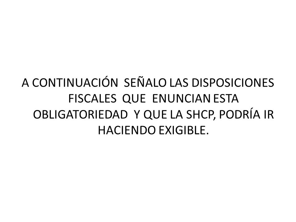 A CONTINUACIÓN SEÑALO LAS DISPOSICIONES FISCALES QUE ENUNCIAN ESTA OBLIGATORIEDAD Y QUE LA SHCP, PODRÍA IR HACIENDO EXIGIBLE.