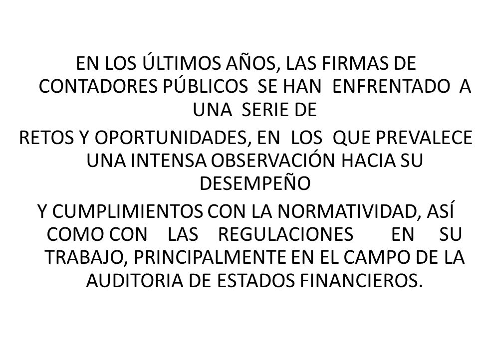 EN LOS ÚLTIMOS AÑOS, LAS FIRMAS DE CONTADORES PÚBLICOS SE HAN ENFRENTADO A UNA SERIE DE RETOS Y OPORTUNIDADES, EN LOS QUE PREVALECE UNA INTENSA OBSERVACIÓN HACIA SU DESEMPEÑO Y CUMPLIMIENTOS CON LA NORMATIVIDAD, ASÍ COMO CON LAS REGULACIONES EN SU TRABAJO, PRINCIPALMENTE EN EL CAMPO DE LA AUDITORIA DE ESTADOS FINANCIEROS.