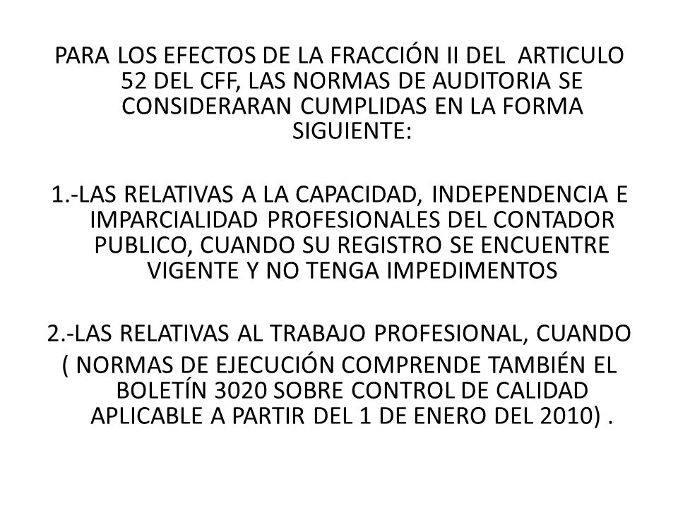 PARA LOS EFECTOS DE LA FRACCIÓN II DEL ARTICULO 52 DEL CFF, LAS NORMAS DE AUDITORIA SE CONSIDERARAN CUMPLIDAS EN LA FORMA SIGUIENTE: 1.-LAS RELATIVAS A LA CAPACIDAD, INDEPENDENCIA E IMPARCIALIDAD PROFESIONALES DEL CONTADOR PUBLICO, CUANDO SU REGISTRO SE ENCUENTRE VIGENTE Y NO TENGA IMPEDIMENTOS 2.-LAS RELATIVAS AL TRABAJO PROFESIONAL, CUANDO ( NORMAS DE EJECUCIÓN COMPRENDE TAMBIÉN EL BOLETÍN 3020 SOBRE CONTROL DE CALIDAD APLICABLE A PARTIR DEL 1 DE ENERO DEL 2010) .