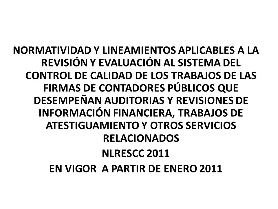 NORMATIVIDAD Y LINEAMIENTOS APLICABLES A LA REVISIÓN Y EVALUACIÓN AL SISTEMA DEL CONTROL DE CALIDAD DE LOS TRABAJOS DE LAS FIRMAS DE CONTADORES PÚBLICOS QUE DESEMPEÑAN AUDITORIAS Y REVISIONES DE INFORMACIÓN FINANCIERA, TRABAJOS DE ATESTIGUAMIENTO Y OTROS SERVICIOS RELACIONADOS NLRESCC 2011 EN VIGOR A PARTIR DE ENERO 2011