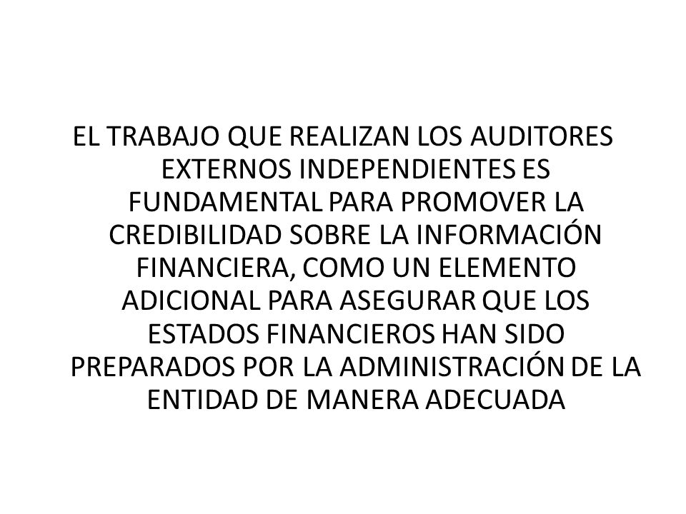 EL TRABAJO QUE REALIZAN LOS AUDITORES EXTERNOS INDEPENDIENTES ES FUNDAMENTAL PARA PROMOVER LA CREDIBILIDAD SOBRE LA INFORMACIÓN FINANCIERA, COMO UN ELEMENTO ADICIONAL PARA ASEGURAR QUE LOS ESTADOS FINANCIEROS HAN SIDO PREPARADOS POR LA ADMINISTRACIÓN DE LA ENTIDAD DE MANERA ADECUADA