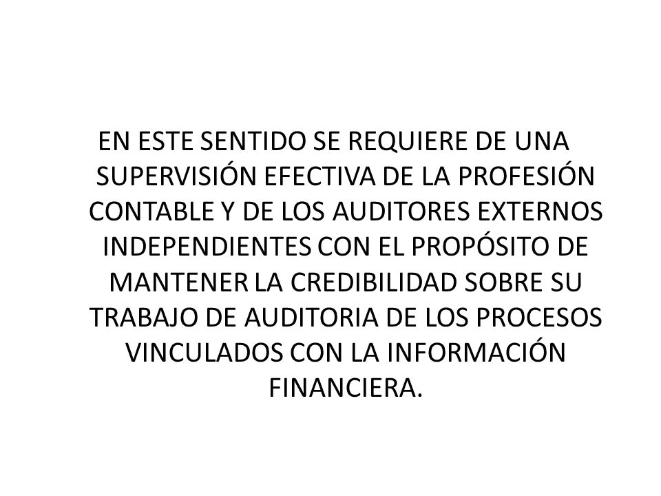 EN ESTE SENTIDO SE REQUIERE DE UNA SUPERVISIÓN EFECTIVA DE LA PROFESIÓN CONTABLE Y DE LOS AUDITORES EXTERNOS INDEPENDIENTES CON EL PROPÓSITO DE MANTENER LA CREDIBILIDAD SOBRE SU TRABAJO DE AUDITORIA DE LOS PROCESOS VINCULADOS CON LA INFORMACIÓN FINANCIERA.