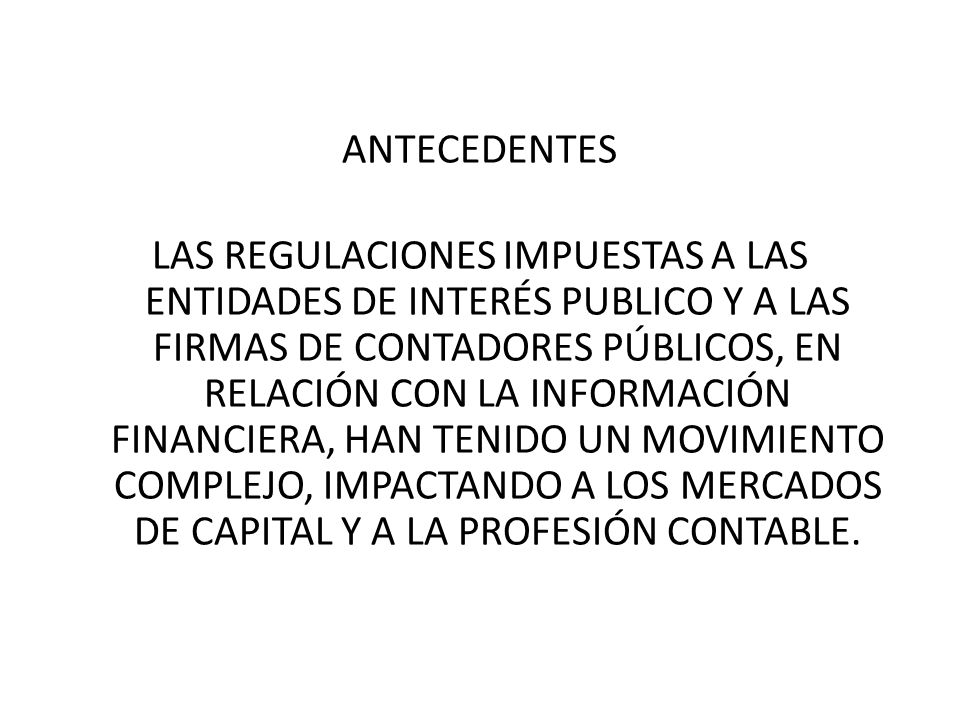 ANTECEDENTES LAS REGULACIONES IMPUESTAS A LAS ENTIDADES DE INTERÉS PUBLICO Y A LAS FIRMAS DE CONTADORES PÚBLICOS, EN RELACIÓN CON LA INFORMACIÓN FINANCIERA, HAN TENIDO UN MOVIMIENTO COMPLEJO, IMPACTANDO A LOS MERCADOS DE CAPITAL Y A LA PROFESIÓN CONTABLE.