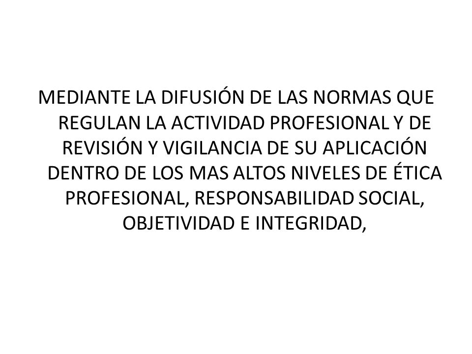 MEDIANTE LA DIFUSIÓN DE LAS NORMAS QUE REGULAN LA ACTIVIDAD PROFESIONAL Y DE REVISIÓN Y VIGILANCIA DE SU APLICACIÓN DENTRO DE LOS MAS ALTOS NIVELES DE ÉTICA PROFESIONAL, RESPONSABILIDAD SOCIAL, OBJETIVIDAD E INTEGRIDAD,