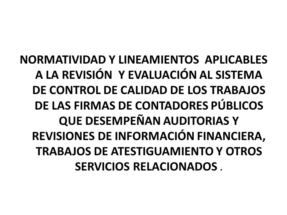 NORMATIVIDAD Y LINEAMIENTOS APLICABLES A LA REVISIÓN Y EVALUACIÓN AL SISTEMA DE CONTROL DE CALIDAD DE LOS TRABAJOS DE LAS FIRMAS DE CONTADORES PÚBLICOS QUE DESEMPEÑAN AUDITORIAS Y REVISIONES DE INFORMACIÓN FINANCIERA, TRABAJOS DE ATESTIGUAMIENTO Y OTROS SERVICIOS RELACIONADOS .