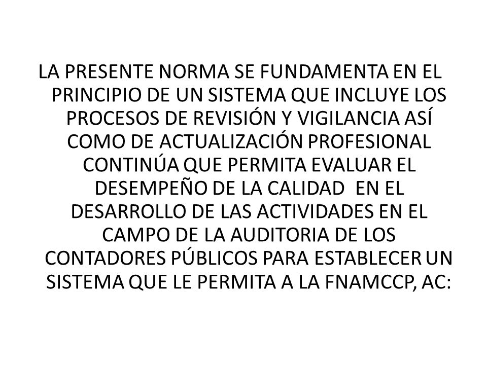 LA PRESENTE NORMA SE FUNDAMENTA EN EL PRINCIPIO DE UN SISTEMA QUE INCLUYE LOS PROCESOS DE REVISIÓN Y VIGILANCIA ASÍ COMO DE ACTUALIZACIÓN PROFESIONAL CONTINÚA QUE PERMITA EVALUAR EL DESEMPEÑO DE LA CALIDAD EN EL DESARROLLO DE LAS ACTIVIDADES EN EL CAMPO DE LA AUDITORIA DE LOS CONTADORES PÚBLICOS PARA ESTABLECER UN SISTEMA QUE LE PERMITA A LA FNAMCCP, AC: