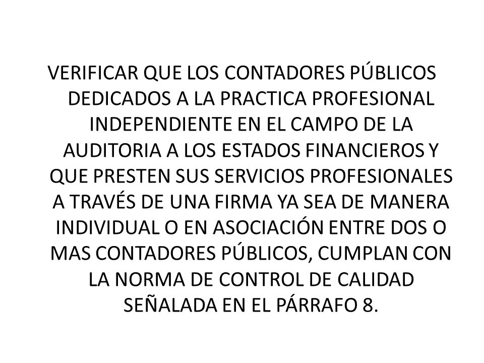 VERIFICAR QUE LOS CONTADORES PÚBLICOS DEDICADOS A LA PRACTICA PROFESIONAL INDEPENDIENTE EN EL CAMPO DE LA AUDITORIA A LOS ESTADOS FINANCIEROS Y QUE PRESTEN SUS SERVICIOS PROFESIONALES A TRAVÉS DE UNA FIRMA YA SEA DE MANERA INDIVIDUAL O EN ASOCIACIÓN ENTRE DOS O MAS CONTADORES PÚBLICOS, CUMPLAN CON LA NORMA DE CONTROL DE CALIDAD SEÑALADA EN EL PÁRRAFO 8.