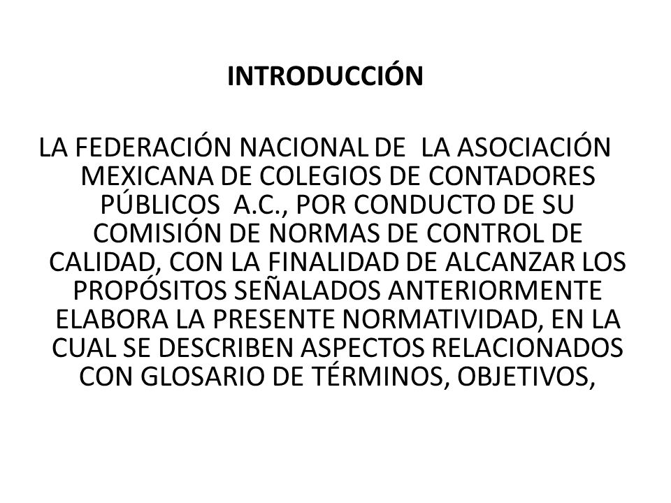INTRODUCCIÓN LA FEDERACIÓN NACIONAL DE LA ASOCIACIÓN MEXICANA DE COLEGIOS DE CONTADORES PÚBLICOS A.C., POR CONDUCTO DE SU COMISIÓN DE NORMAS DE CONTROL DE CALIDAD, CON LA FINALIDAD DE ALCANZAR LOS PROPÓSITOS SEÑALADOS ANTERIORMENTE ELABORA LA PRESENTE NORMATIVIDAD, EN LA CUAL SE DESCRIBEN ASPECTOS RELACIONADOS CON GLOSARIO DE TÉRMINOS, OBJETIVOS,