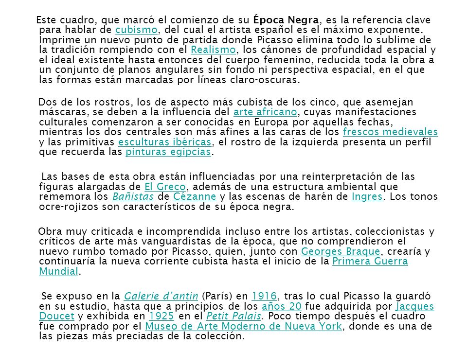 Este cuadro, que marcó el comienzo de su Época Negra, es la referencia clave para hablar de cubismo, del cual el artista español es el máximo exponente. Imprime un nuevo punto de partida donde Picasso elimina todo lo sublime de la tradición rompiendo con el Realismo, los cánones de profundidad espacial y el ideal existente hasta entonces del cuerpo femenino, reducida toda la obra a un conjunto de planos angulares sin fondo ni perspectiva espacial, en el que las formas están marcadas por líneas claro-oscuras.