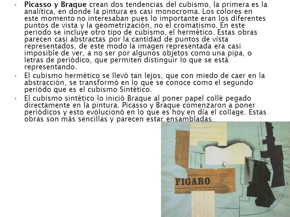 Picasso y Braque crean dos tendencias del cubismo, la primera es la analítica, en donde la pintura es casi monocroma. Los colores en este momento no interesaban pues lo importante eran los diferentes puntos de vista y la geometrización, no el cromatismo. En este periodo se incluye otro tipo de cubismo, el hermético. Estas obras parecen casi abstractas por la cantidad de puntos de vista representados, de este modo la imagen representada era casi imposible de ver, a no ser por algunos objetos como una pipa, o letras de periódico, que permiten distinguir lo que se está representando.