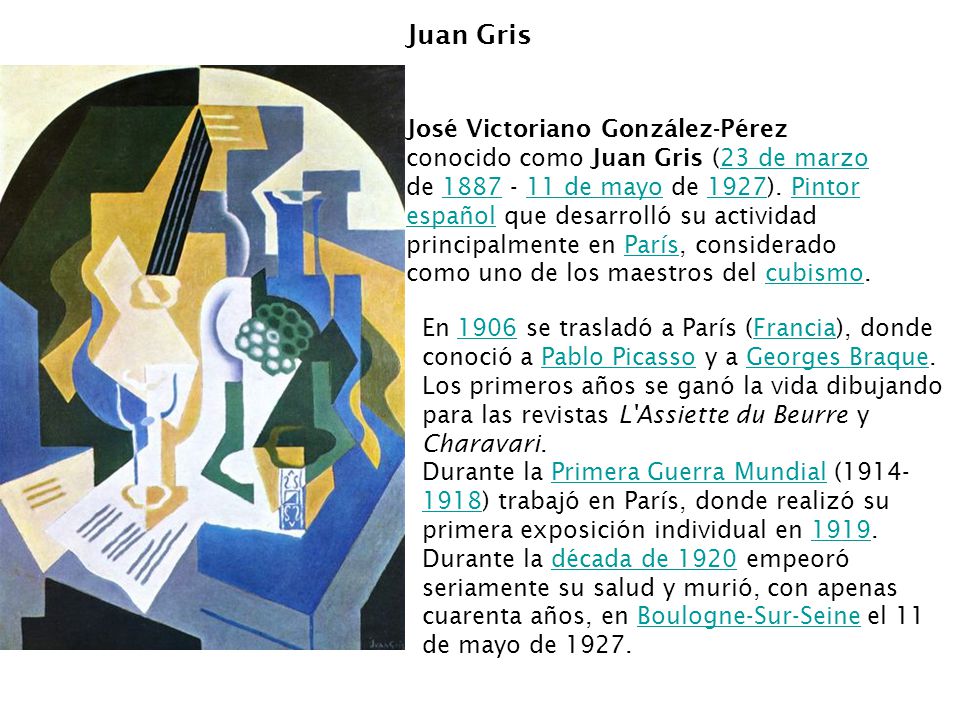 Juan Gris José Victoriano González-Pérez conocido como Juan Gris (23 de marzo de de mayo de 1927). Pintor español que desarrolló su actividad principalmente en París, considerado como uno de los maestros del cubismo.