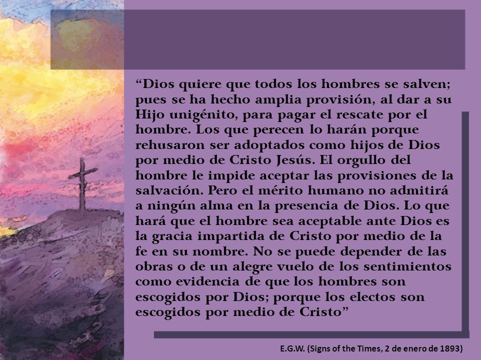 Dios quiere que todos los hombres se salven; pues se ha hecho amplia provisión, al dar a su Hijo unigénito, para pagar el rescate por el hombre. Los que perecen lo harán porque rehusaron ser adoptados como hijos de Dios por medio de Cristo Jesús. El orgullo del hombre le impide aceptar las provisiones de la salvación. Pero el mérito humano no admitirá a ningún alma en la presencia de Dios. Lo que hará que el hombre sea aceptable ante Dios es la gracia impartida de Cristo por medio de la fe en su nombre. No se puede depender de las obras o de un alegre vuelo de los sentimientos como evidencia de que los hombres son escogidos por Dios; porque los electos son escogidos por medio de Cristo
