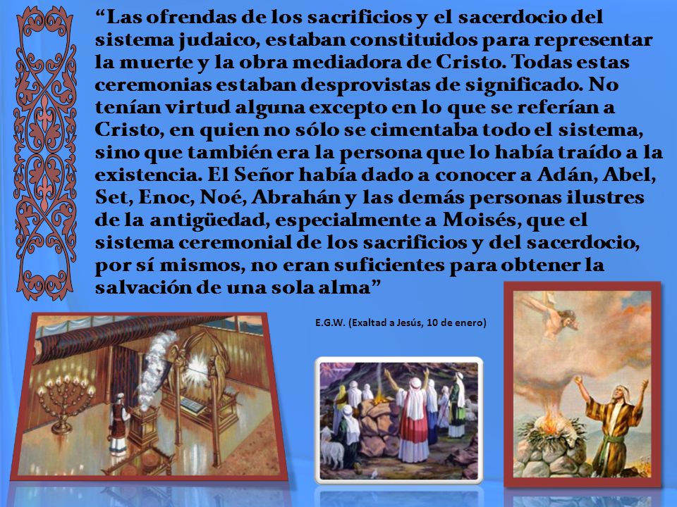 Las ofrendas de los sacrificios y el sacerdocio del sistema judaico, estaban constituidos para representar la muerte y la obra mediadora de Cristo. Todas estas ceremonias estaban desprovistas de significado. No tenían virtud alguna excepto en lo que se referían a Cristo, en quien no sólo se cimentaba todo el sistema, sino que también era la persona que lo había traído a la existencia. El Señor había dado a conocer a Adán, Abel, Set, Enoc, Noé, Abrahán y las demás personas ilustres de la antigüedad, especialmente a Moisés, que el sistema ceremonial de los sacrificios y del sacerdocio, por sí mismos, no eran suficientes para obtener la salvación de una sola alma