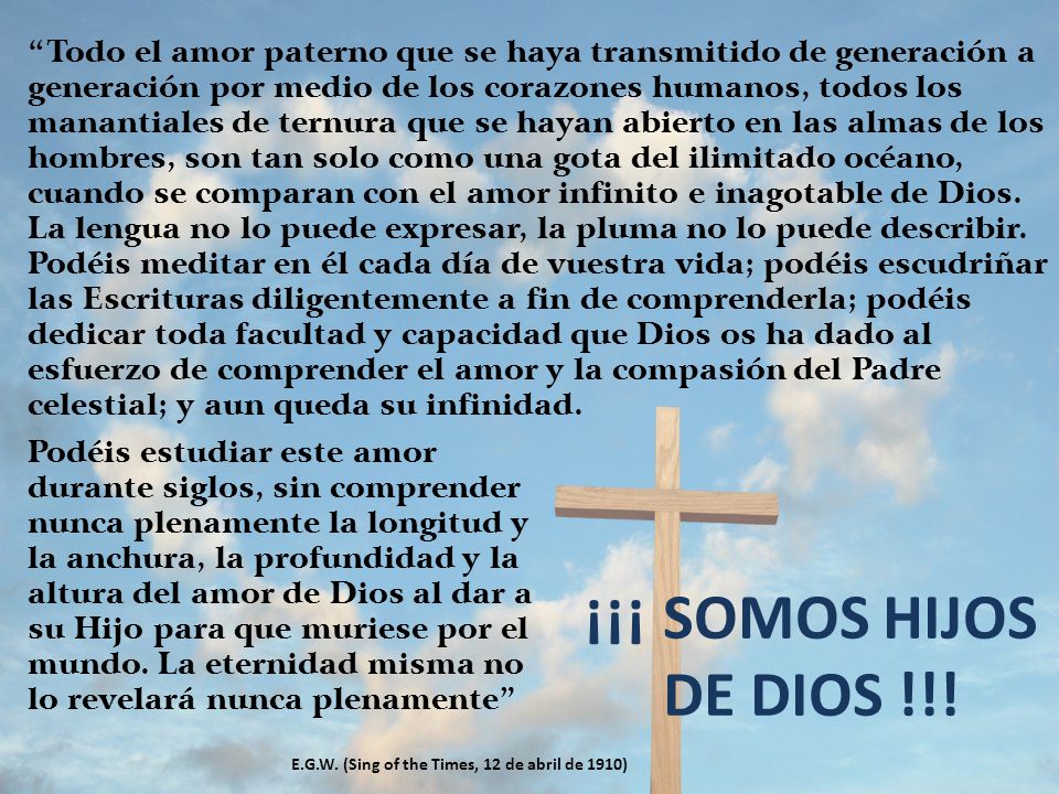 Todo el amor paterno que se haya transmitido de generación a generación por medio de los corazones humanos, todos los manantiales de ternura que se hayan abierto en las almas de los hombres, son tan solo como una gota del ilimitado océano, cuando se comparan con el amor infinito e inagotable de Dios. La lengua no lo puede expresar, la pluma no lo puede describir. Podéis meditar en él cada día de vuestra vida; podéis escudriñar las Escrituras diligentemente a fin de comprenderla; podéis dedicar toda facultad y capacidad que Dios os ha dado al esfuerzo de comprender el amor y la compasión del Padre celestial; y aun queda su infinidad.