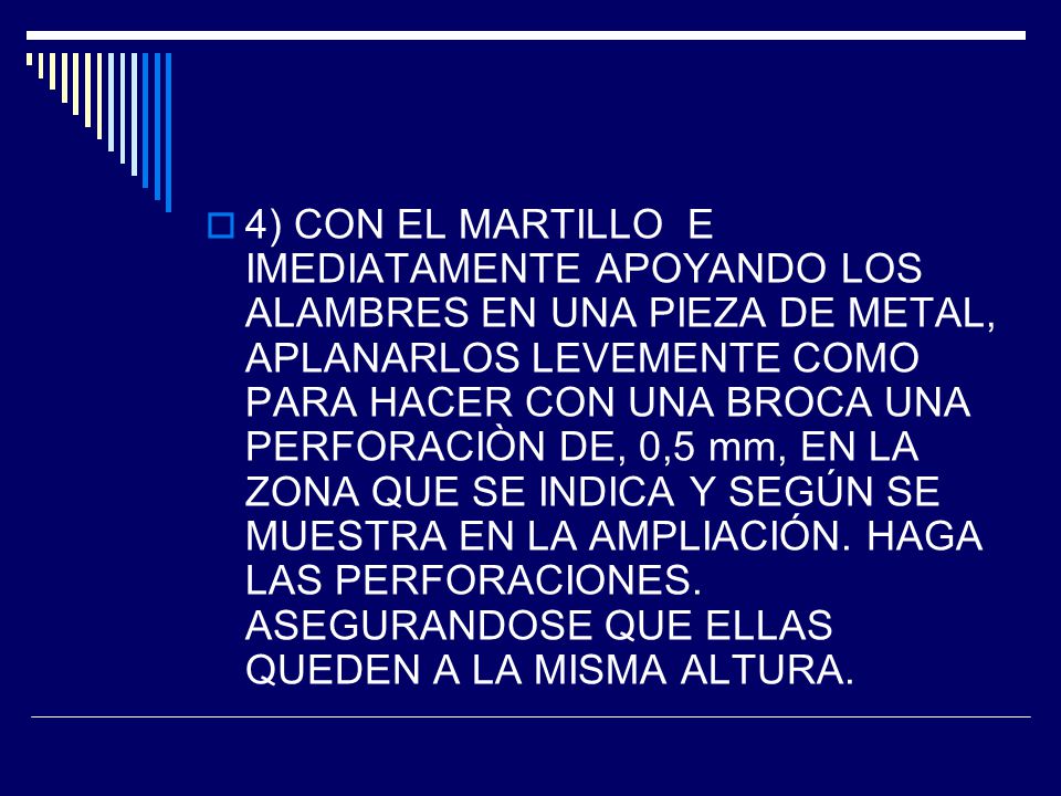 4) CON EL MARTILLO E IMEDIATAMENTE APOYANDO LOS ALAMBRES EN UNA PIEZA DE METAL, APLANARLOS LEVEMENTE COMO PARA HACER CON UNA BROCA UNA PERFORACIÒN DE, 0,5 mm, EN LA ZONA QUE SE INDICA Y SEGÚN SE MUESTRA EN LA AMPLIACIÓN.