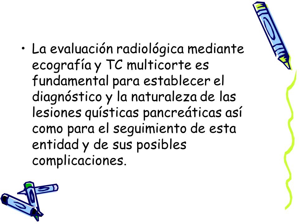 La evaluación radiológica mediante ecografía y TC multicorte es fundamental para establecer el diagnóstico y la naturaleza de las lesiones quísticas pancreáticas así como para el seguimiento de esta entidad y de sus posibles complicaciones.