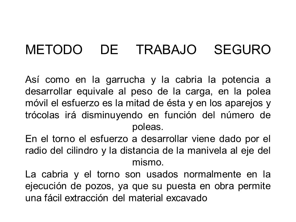 METODO DE TRABAJO SEGURO Así como en la garrucha y la cabria la potencia a desarrollar equivale al peso de la carga, en la polea móvil el esfuerzo es la mitad de ésta y en los aparejos y trócolas irá disminuyendo en función del número de poleas.