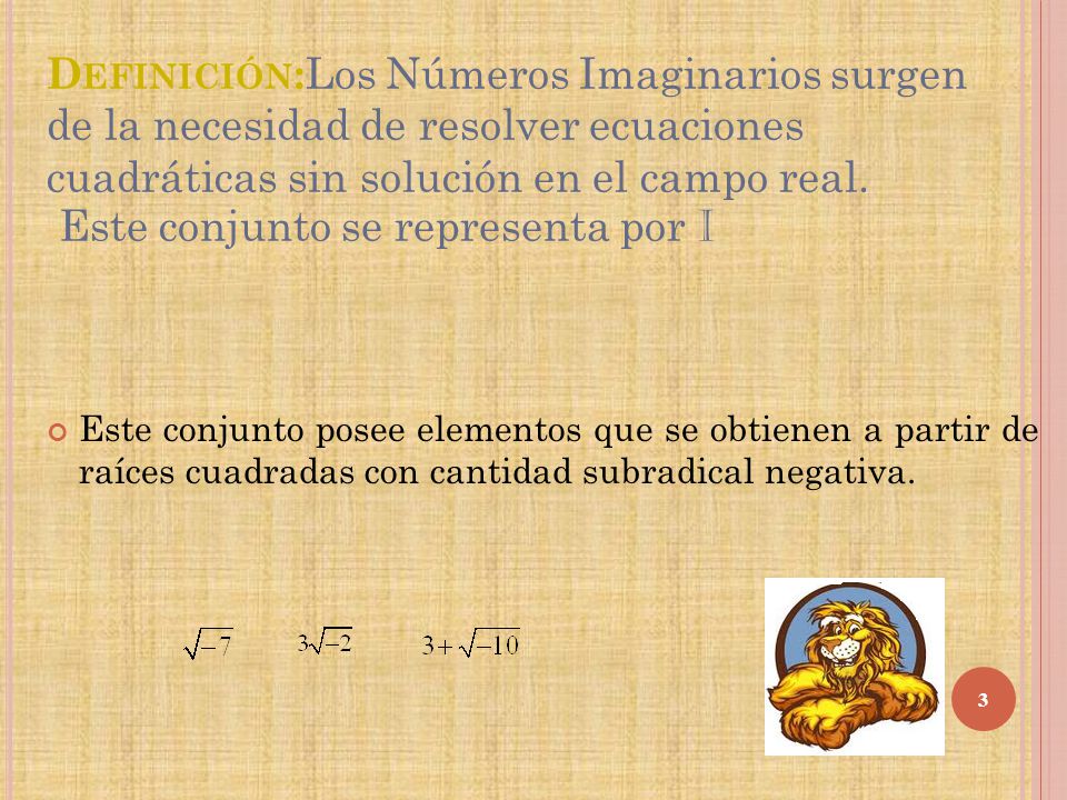 Definición:Los Números Imaginarios surgen de la necesidad de resolver ecuaciones cuadráticas sin solución en el campo real. Este conjunto se representa por I
