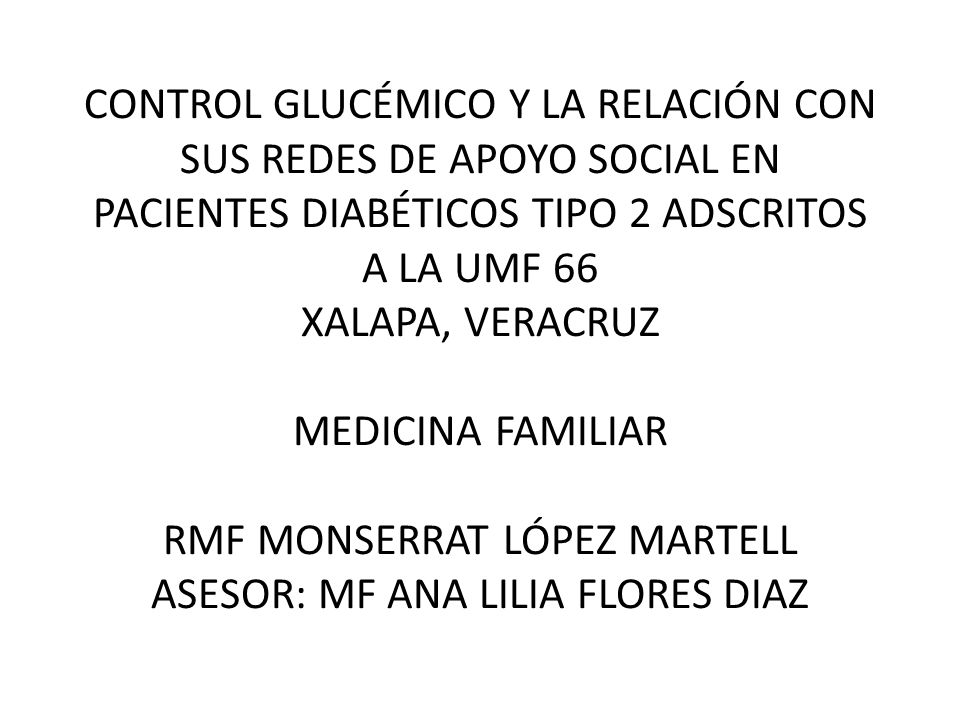 CONTROL GLUCÉMICO Y LA RELACIÓN CON SUS REDES DE APOYO SOCIAL EN PACIENTES DIABÉTICOS TIPO 2 ADSCRITOS A LA UMF 66 XALAPA, VERACRUZ MEDICINA FAMILIAR RMF MONSERRAT LÓPEZ MARTELL ASESOR: MF ANA LILIA FLORES DIAZ