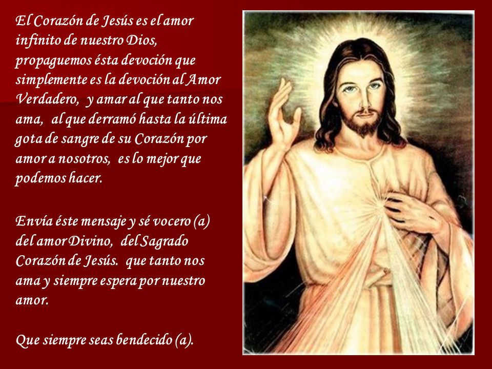 El Corazón de Jesús es el amor infinito de nuestro Dios, propaguemos ésta devoción que simplemente es la devoción al Amor Verdadero, y amar al que tanto nos ama, al que derramó hasta la última gota de sangre de su Corazón por amor a nosotros, es lo mejor que podemos hacer.
