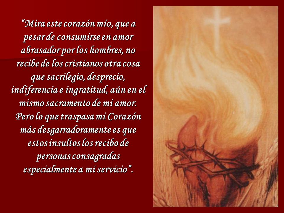 Mira este corazón mío, que a pesar de consumirse en amor abrasador por los hombres, no recibe de los cristianos otra cosa que sacrilegio, desprecio, indiferencia e ingratitud, aún en el mismo sacramento de mi amor.