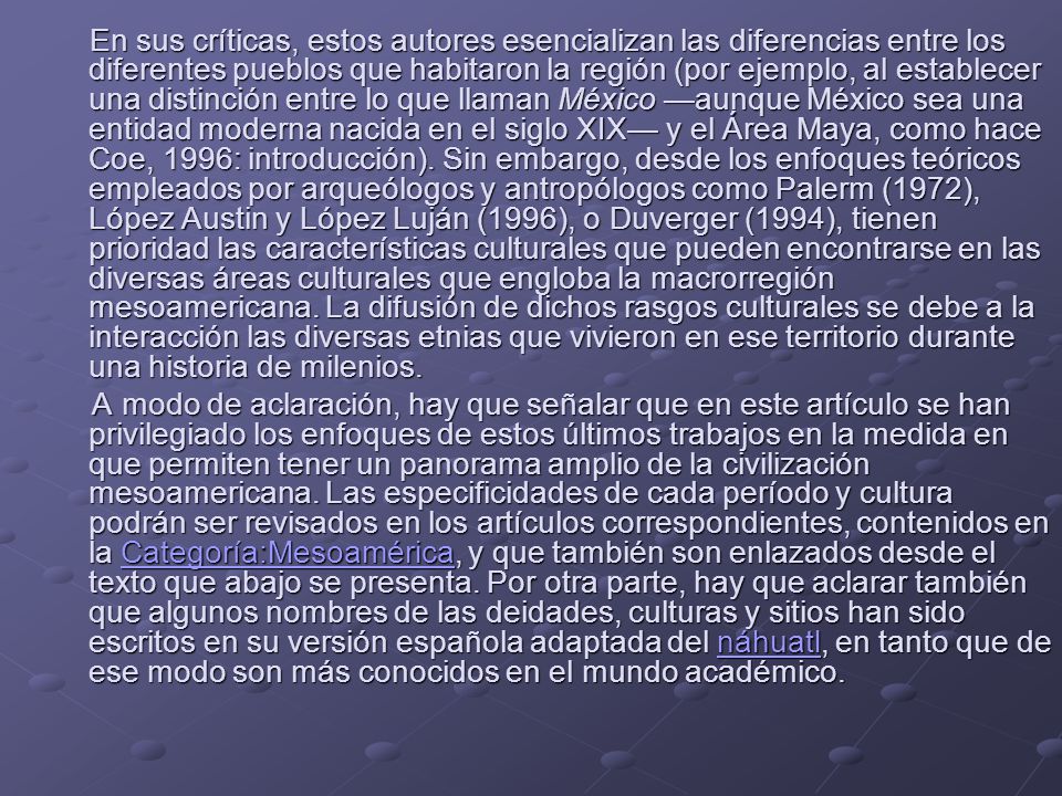 En sus críticas, estos autores esencializan las diferencias entre los diferentes pueblos que habitaron la región (por ejemplo, al establecer una distinción entre lo que llaman México —aunque México sea una entidad moderna nacida en el siglo XIX— y el Área Maya, como hace Coe, 1996: introducción). Sin embargo, desde los enfoques teóricos empleados por arqueólogos y antropólogos como Palerm (1972), López Austin y López Luján (1996), o Duverger (1994), tienen prioridad las características culturales que pueden encontrarse en las diversas áreas culturales que engloba la macrorregión mesoamericana. La difusión de dichos rasgos culturales se debe a la interacción las diversas etnias que vivieron en ese territorio durante una historia de milenios.