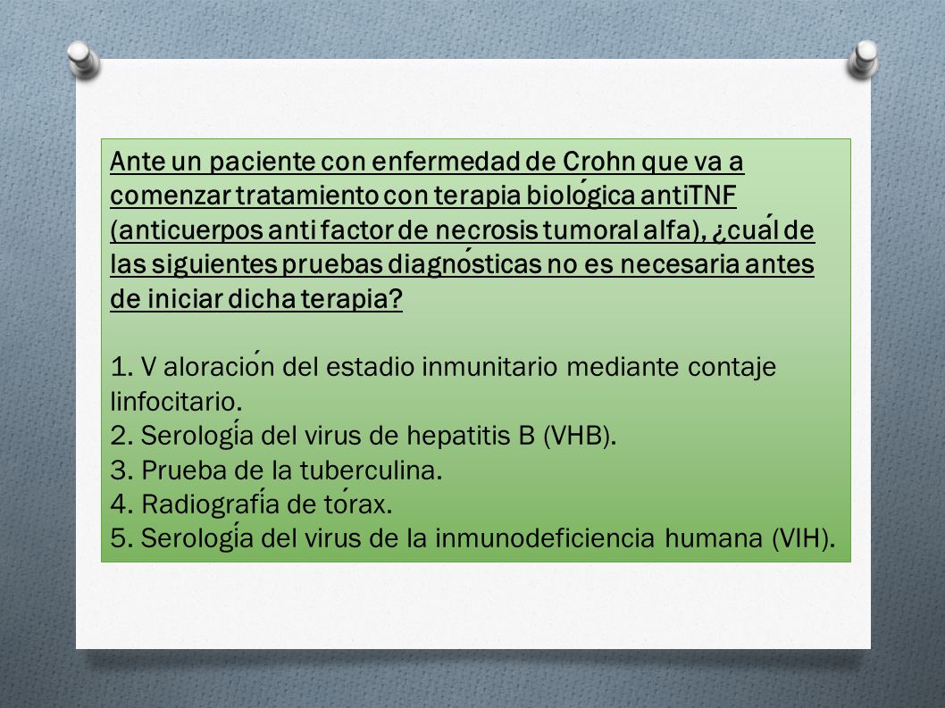 Ante un paciente con enfermedad de Crohn que va a comenzar tratamiento con terapia biológica antiTNF (anticuerpos anti factor de necrosis tumoral alfa), ¿cuál de las siguientes pruebas diagnósticas no es necesaria antes de iniciar dicha terapia