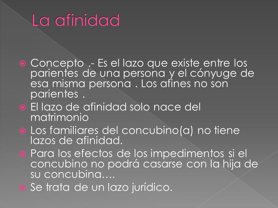 La afinidad Concepto .- Es el lazo que existe entre los parientes de una persona y el cónyuge de esa misma persona . Los afines no son parientes .