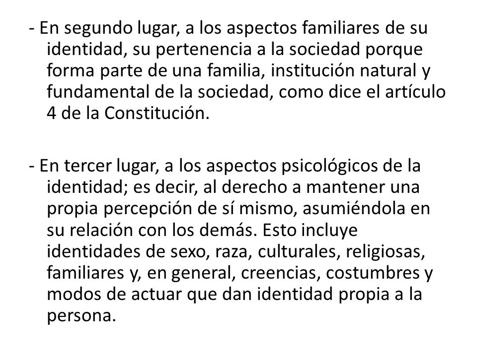 - En segundo lugar, a los aspectos familiares de su identidad, su pertenencia a la sociedad porque forma parte de una familia, institución natural y fundamental de la sociedad, como dice el artículo 4 de la Constitución.