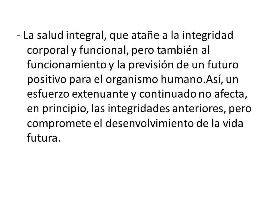 - La salud integral, que atañe a la integridad corporal y funcional, pero también al funcionamiento y la previsión de un futuro positivo para el organismo humano.Así, un esfuerzo extenuante y continuado no afecta, en principio, las integridades anteriores, pero compromete el desenvolvimiento de la vida futura.