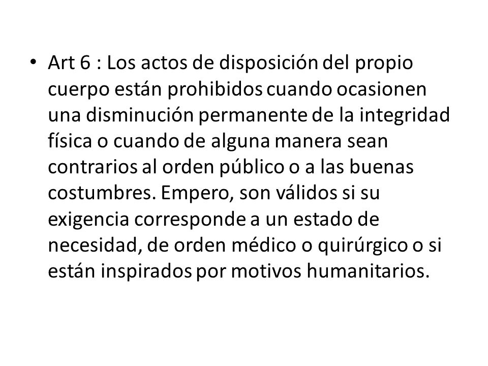 Art 6 : Los actos de disposición del propio cuerpo están prohibidos cuando ocasionen una disminución permanente de la integridad física o cuando de alguna manera sean contrarios al orden público o a las buenas costumbres.