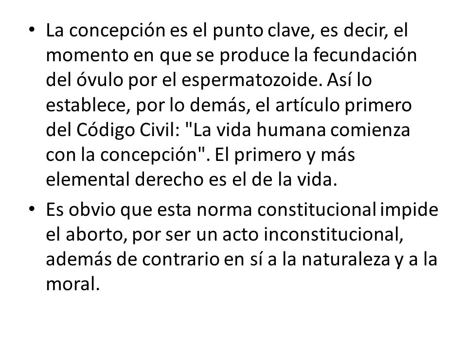 La concepción es el punto clave, es decir, el momento en que se produce la fecundación del óvulo por el espermatozoide. Así lo establece, por lo demás, el artículo primero del Código Civil: La vida humana comienza con la concepción . El primero y más elemental derecho es el de la vida.