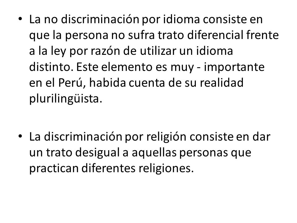 La no discriminación por idioma consiste en que la persona no sufra trato diferencial frente a la ley por razón de utilizar un idioma distinto. Este elemento es muy - importante en el Perú, habida cuenta de su realidad plurilingüista.