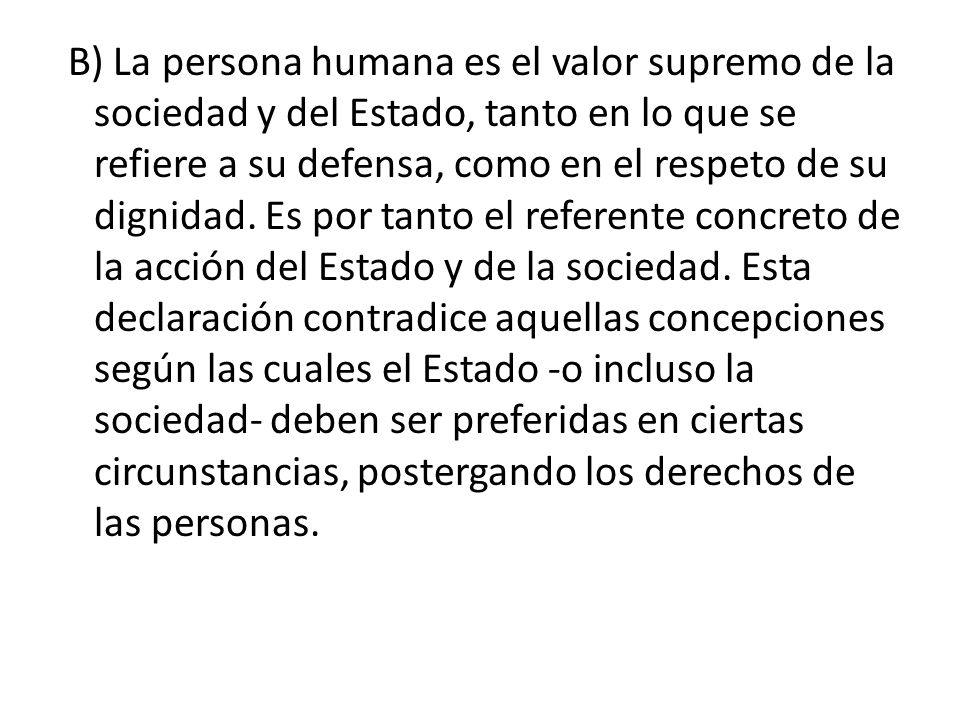 B) La persona humana es el valor supremo de la sociedad y del Estado, tanto en lo que se refiere a su defensa, como en el respeto de su dignidad.