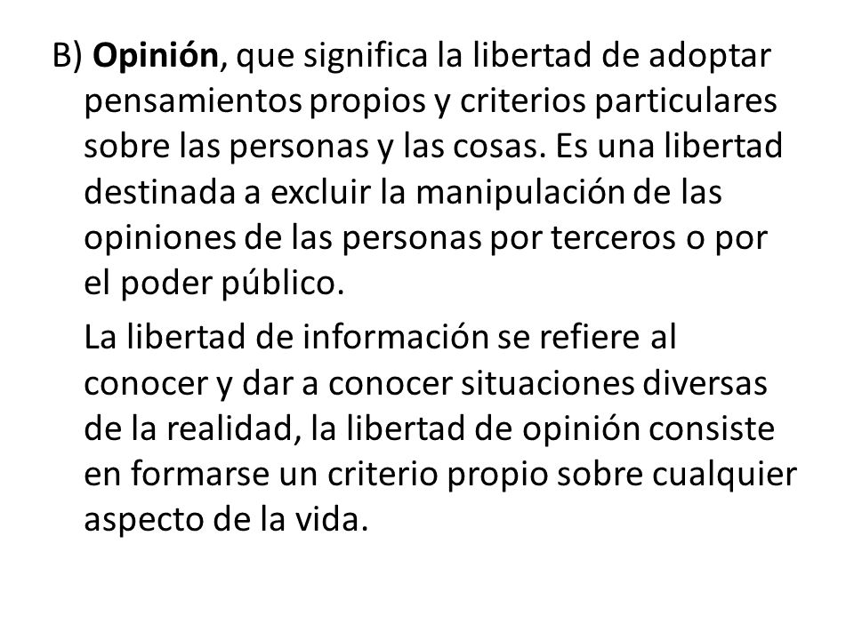 B) Opinión, que significa la libertad de adoptar pensamientos propios y criterios particulares sobre las personas y las cosas. Es una libertad destinada a excluir la manipulación de las opiniones de las personas por terceros o por el poder público.