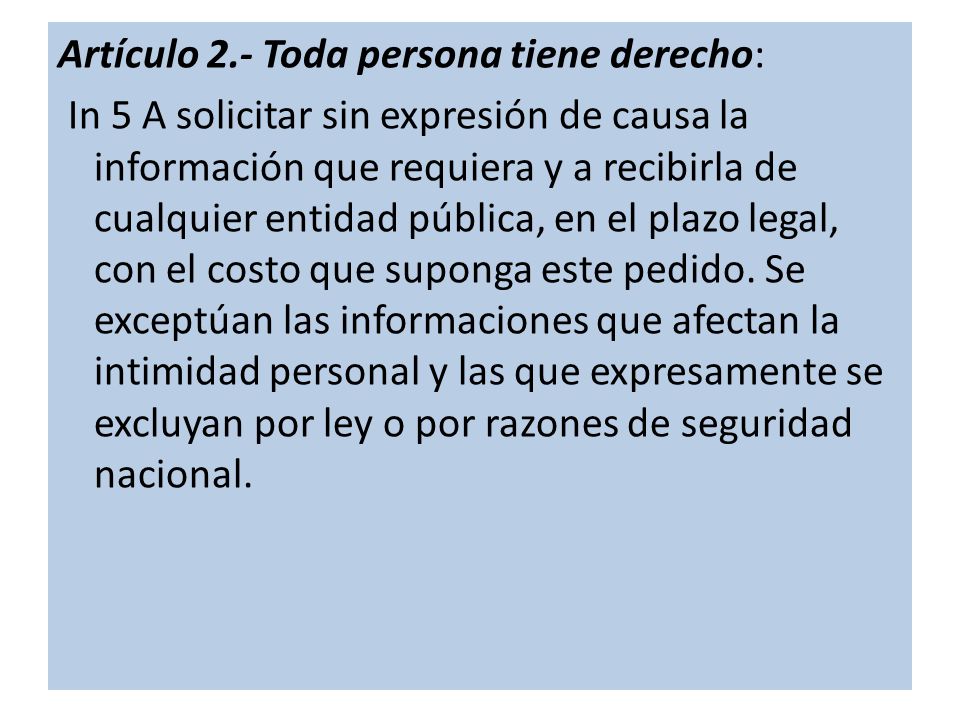 Artículo 2.- Toda persona tiene derecho: In 5 A solicitar sin expresión de causa la información que requiera y a recibirla de cualquier entidad pública, en el plazo legal, con el costo que suponga este pedido.