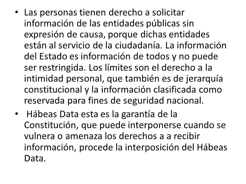 Las personas tienen derecho a solicitar información de las entidades públicas sin expresión de causa, porque dichas entidades están al servicio de la ciudadanía. La información del Estado es información de todos y no puede ser restringida. Los límites son el derecho a la intimidad personal, que también es de jerarquía constitucional y la información clasificada como reservada para fines de seguridad nacional.